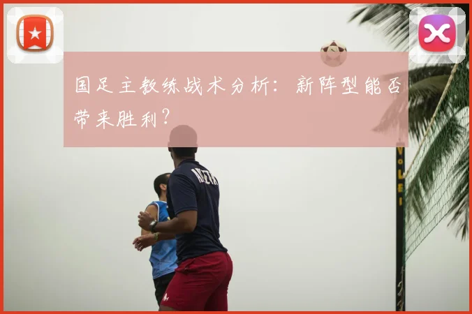 国足主教练战术分析：新阵型能否带来胜利？