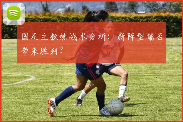 国足主教练战术分析：新阵型能否带来胜利？